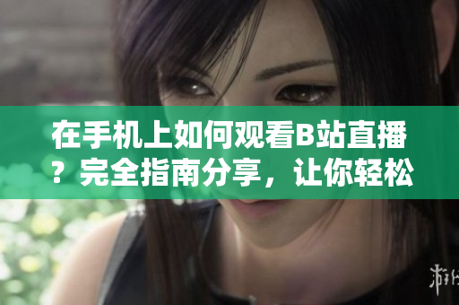 在手機(jī)上如何觀看B站直播？完全指南分享，讓你輕松掌握軟件操作技巧