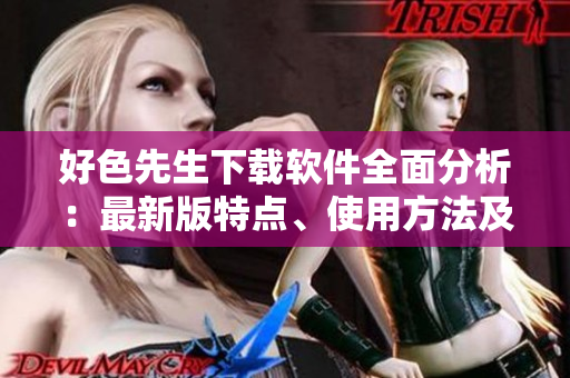 好色先生下載軟件全面分析：最新版特點(diǎn)、使用方法及安全風(fēng)險(xiǎn)一網(wǎng)打盡
