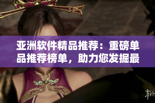 亞洲軟件精品推薦：重磅單品推薦榜單，助力您發(fā)掘最優(yōu)質(zhì)的本土軟件