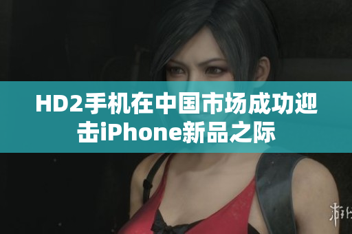 HD2手機(jī)在中國(guó)市場(chǎng)成功迎擊iPhone新品之際