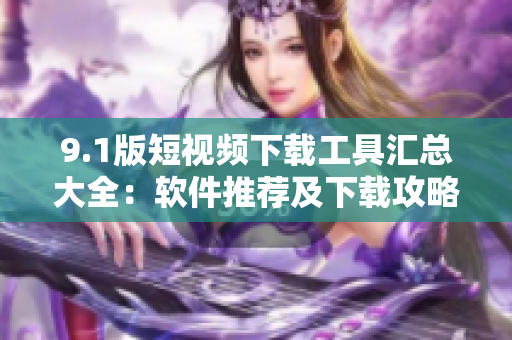 9.1版短視頻下載工具匯總大全：軟件推薦及下載攻略