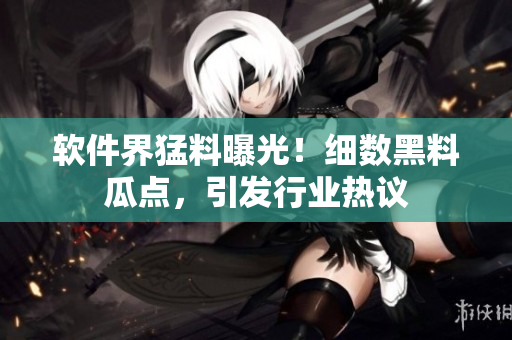 軟件界猛料曝光！細(xì)數(shù)黑料瓜點，引發(fā)行業(yè)熱議