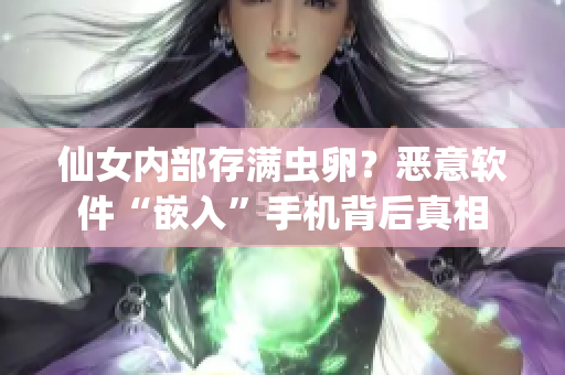仙女內(nèi)部存滿蟲卵？惡意軟件“嵌入”手機背后真相