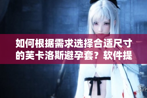 如何根據(jù)需求選擇合適尺寸的芙卡洛斯避孕套？軟件提供最佳尺寸選擇大全