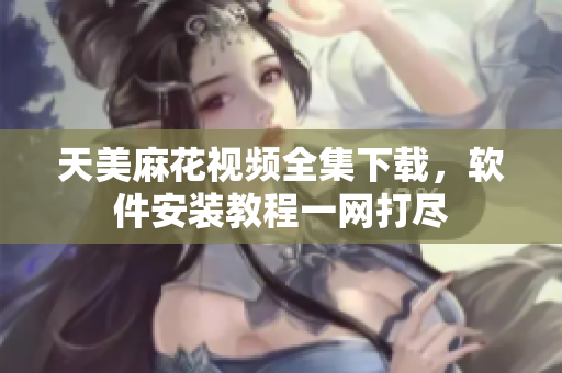 天美麻花視頻全集下載，軟件安裝教程一網(wǎng)打盡
