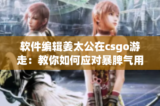 軟件編輯姜太公在csgo游走：教你如何應(yīng)對暴脾氣用戶