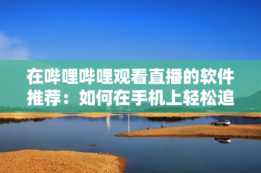 在嗶哩嗶哩觀看直播的軟件推薦：如何在手機(jī)上輕松追蹤并觀看B站直播