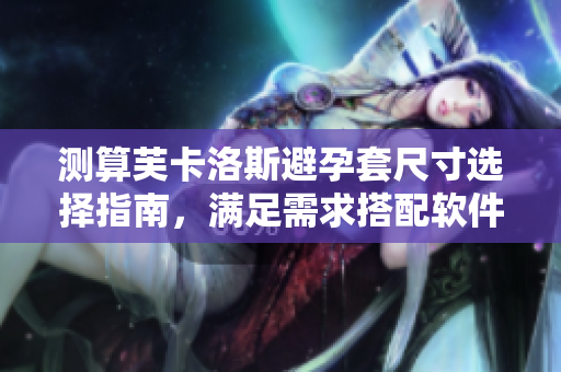 測算芙卡洛斯避孕套尺寸選擇指南，滿足需求搭配軟件設(shè)備