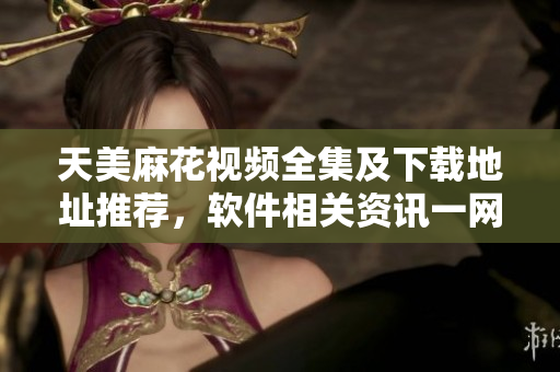 天美麻花視頻全集及下載地址推薦，軟件相關資訊一網(wǎng)打盡