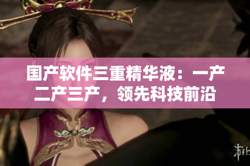 國(guó)產(chǎn)軟件三重精華液：一產(chǎn)二產(chǎn)三產(chǎn)，領(lǐng)先科技前沿