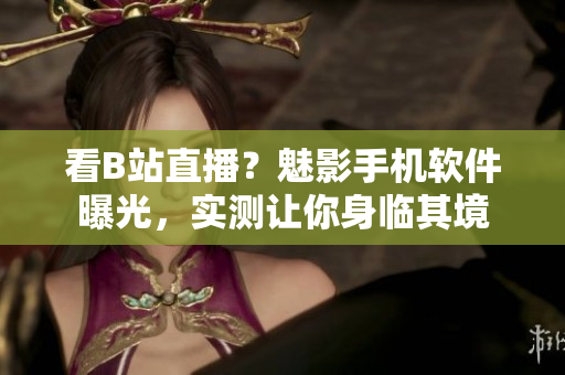 看B站直播？魅影手機(jī)軟件曝光，實(shí)測(cè)讓你身臨其境