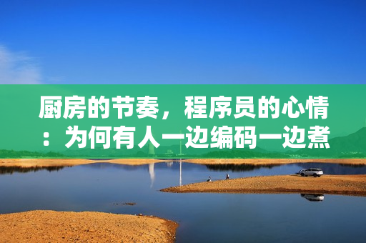 廚房的節(jié)奏，程序員的心情：為何有人一邊編碼一邊煮飯會變得躁狂？