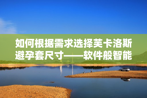 如何根據(jù)需求選擇芙卡洛斯避孕套尺寸——軟件般智能選購(gòu)指南