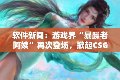 軟件新聞：游戲界“暴躁老阿姨”再次登場(chǎng)，掀起CSGO熱議