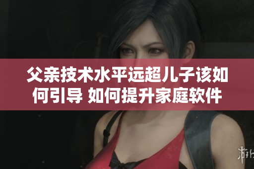 父親技術(shù)水平遠超兒子該如何引導 如何提升家庭軟件發(fā)展的效率