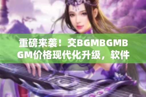 重磅來襲！交BGMBGMBGM價(jià)格現(xiàn)代化升級(jí)，軟件行業(yè)迎來新機(jī)遇