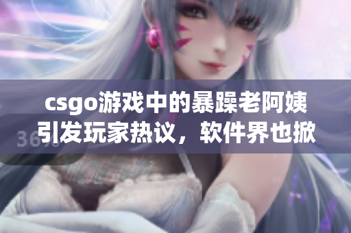 csgo游戲中的暴躁老阿姨引發(fā)玩家熱議，軟件界也掀起熱潮
