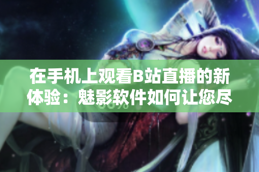 在手機上觀看B站直播的新體驗：魅影軟件如何讓您盡情暢享網(wǎng)絡直播樂趣