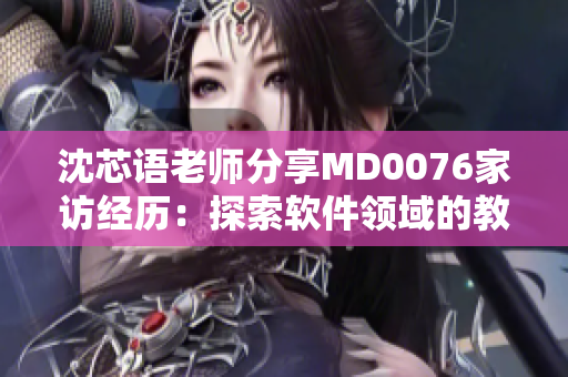 沈芯語(yǔ)老師分享MD0076家訪經(jīng)歷：探索軟件領(lǐng)域的教學(xué)創(chuàng)新