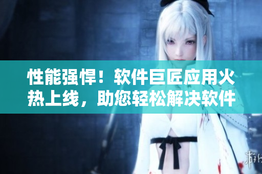性能強悍！軟件巨匠應(yīng)用火熱上線，助您輕松解決軟件開發(fā)難題