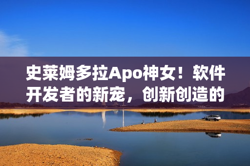 史萊姆多拉Apo神女！軟件開發(fā)者的新寵，創(chuàng)新創(chuàng)造的魔法源泉