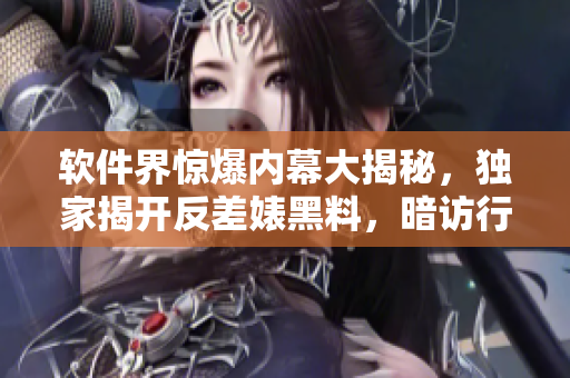 軟件界驚爆內(nèi)幕大揭秘，獨(dú)家揭開反差婊黑料，暗訪行業(yè)內(nèi)萬里長(zhǎng)征尋真相