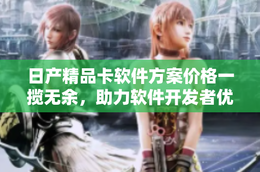 日產(chǎn)精品卡軟件方案價格一攬無余，助力軟件開發(fā)者優(yōu)雅解決1卡2卡三卡難題