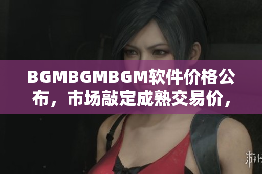 BGMBGMBGM軟件價格公布，市場敲定成熟交易價，詳細(xì)分析大解密