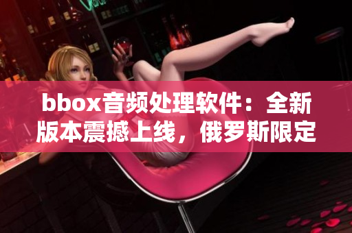 bbox音頻處理軟件：全新版本震撼上線，俄羅斯限定特惠活動