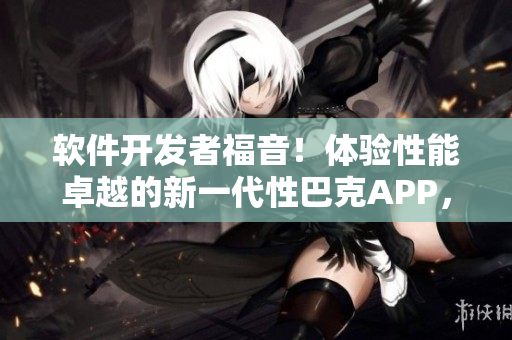軟件開(kāi)發(fā)者福音！體驗(yàn)性能卓越的新一代性巴克APP，輕松提升工作效率