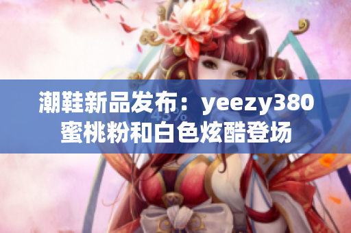 潮鞋新品發(fā)布：yeezy380蜜桃粉和白色炫酷登場(chǎng)