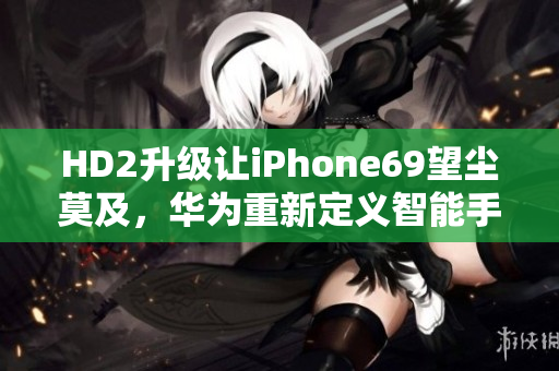 HD2升級讓iPhone69望塵莫及，華為重新定義智能手機！