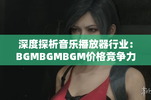 深度探析音樂播放器行業(yè)：BGMBGMBGM價格競爭力分析