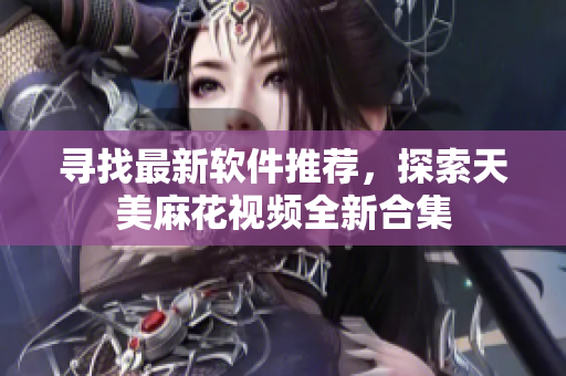 尋找最新軟件推薦，探索天美麻花視頻全新合集