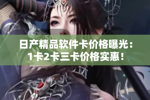 日產(chǎn)精品軟件卡價(jià)格曝光：1卡2卡三卡價(jià)格實(shí)惠！