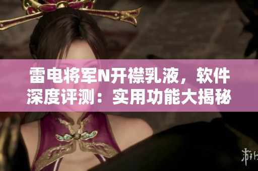 雷電將軍N開襟乳液，軟件深度評測：實用功能大揭秘，高清圖片搶先看
