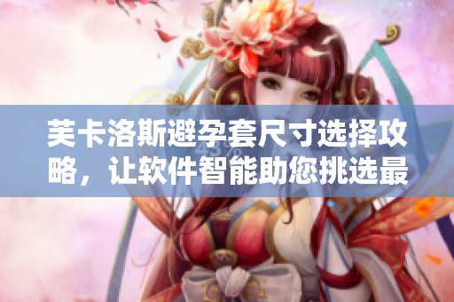 芙卡洛斯避孕套尺寸選擇攻略，讓軟件智能助您挑選最合適規(guī)格