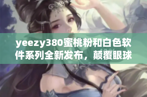 yeezy380蜜桃粉和白色軟件系列全新發(fā)布，顛覆眼球體驗(yàn)