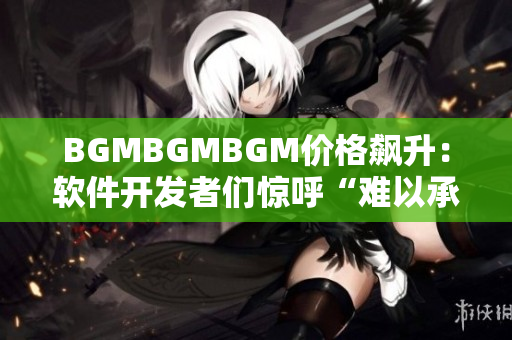 BGMBGMBGM價格飆升：軟件開發(fā)者們驚呼“難以承受”