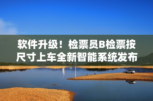 軟件升級！檢票員B檢票按尺寸上車全新智能系統(tǒng)發(fā)布