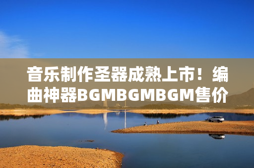 音樂制作圣器成熟上市！編曲神器BGMBGMBGM售價(jià)公布