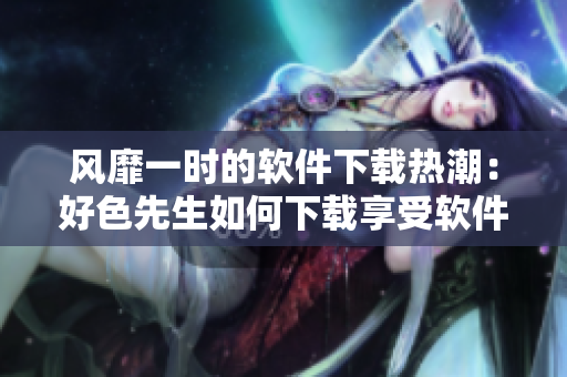 風(fēng)靡一時(shí)的軟件下載熱潮：好色先生如何下載享受軟件世界