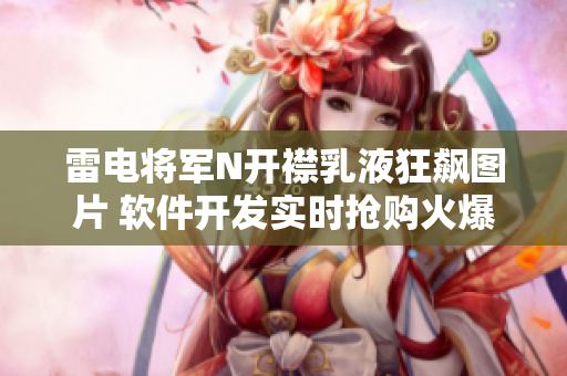 雷電將軍N開襟乳液狂飆圖片 軟件開發(fā)實(shí)時(shí)搶購火爆場面揭曉