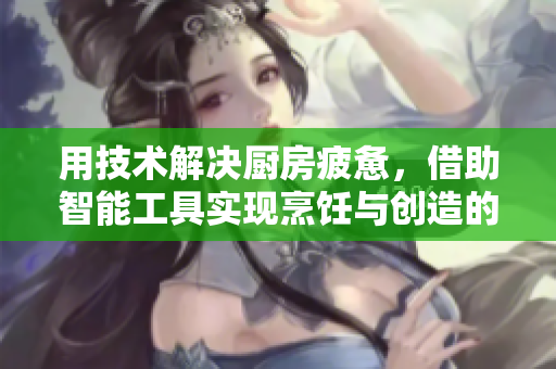 用技術(shù)解決廚房疲憊，借助智能工具實現(xiàn)烹飪與創(chuàng)造的平衡