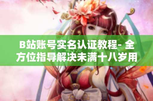 B站賬號(hào)實(shí)名認(rèn)證教程- 全方位指導(dǎo)解決未滿十八歲用戶遇到的問題