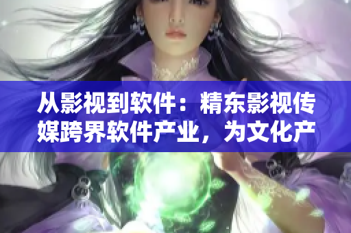 從影視到軟件：精東影視傳媒跨界軟件產(chǎn)業(yè)，為文化產(chǎn)業(yè)注入新動(dòng)力