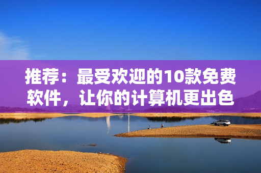 推薦：最受歡迎的10款免費軟件，讓你的計算機更出色！
