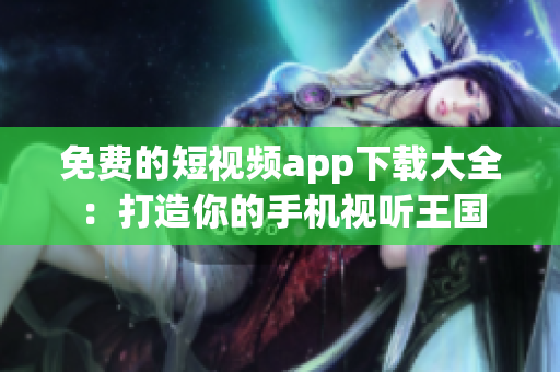 免費(fèi)的短視頻app下載大全：打造你的手機(jī)視聽(tīng)王國(guó)
