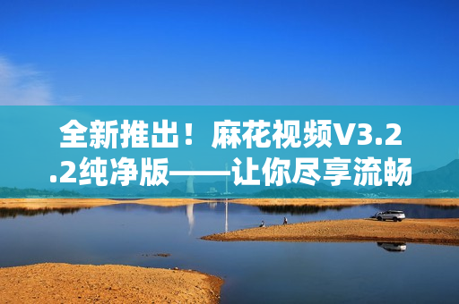 全新推出!麻花視頻V3.2.2純凈版——讓你盡享流暢視頻體驗(yàn)! 全新推出!麻花視頻V3.2.2純凈版——讓你盡享流暢視頻體驗(yàn)!