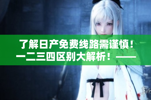 了解日產(chǎn)免費(fèi)線路需謹(jǐn)慎！一二三四區(qū)別大解析！——軟件相關(guān)
